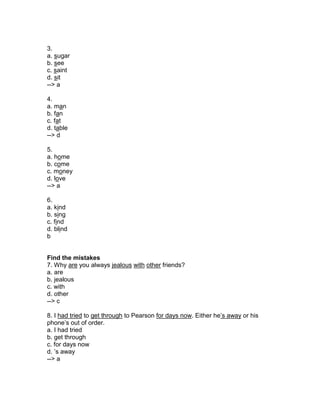 3.
a. sugar
b. see
c. saint
d. sit
--> a
4.
a. man
b. fan
c. fat
d. table
--> d
5.
a. home
b. come
c. money
d. love
--> a
6.
a. kind
b. sing
c. find
d. blind
b
Find the mistakes
7. Why are you always jealous with other friends?
a. are
b. jealous
c. with
d. other
--> c
8. I had tried to get through to Pearson for days now. Either he’s away or his
phone’s out of order.
a. I had tried
b. get through
c. for days now
d. ’s away
--> a
 
