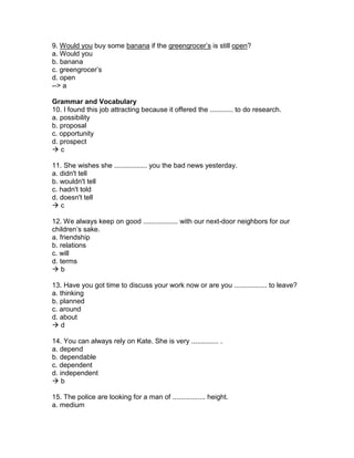 9. Would you buy some banana if the greengrocer’s is still open?
a. Would you
b. banana
c. greengrocer’s
d. open
--> a
Grammar and Vocabulary
10. I found this job attracting because it offered the ............ to do research.
a. possibility
b. proposal
c. opportunity
d. prospect
 c
11. She wishes she ................. you the bad news yesterday.
a. didn't tell
b. wouldn't tell
c. hadn't told
d. doesn't tell
 c
12. We always keep on good .................. with our next-door neighbors for our
children’s sake.
a. friendship
b. relations
c. will
d. terms
 b
13. Have you got time to discuss your work now or are you ................. to leave?
a. thinking
b. planned
c. around
d. about
 d
14. You can always rely on Kate. She is very .............. .
a. depend
b. dependable
c. dependent
d. independent
 b
15. The police are looking for a man of ................. height.
a. medium
 