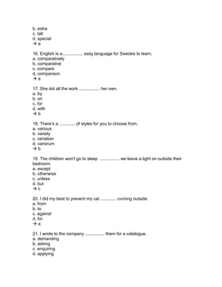 b. extra
c. tall
d. special
 a
16. English is a................. easy language for Swedes to learn.
a. comparatively
b. comparative
c. compare
d. comparison
 a
17. She did all the work ................. her own.
a. by
b. on
c. for
d. with
 b
18. There’s a ............. of styles for you to choose from.
a. various
b. variety
c. variation
d. variorum
 b
19. The children won't go to sleep ................ we leave a light on outside their
bedroom.
a. except
b. otherwise
c. unless
d. but
 c
20. I did my best to prevent my cat ............. running outside.
a. from
b. to
c. against
d. for
 a
21. I wrote to the company ................ them for a catalogue.
a. demanding
b. asking
c. enquiring
d. applying
 