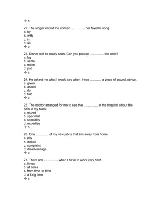  b
22. The singer ended the concert ............... her favorite song.
a. by
b. with
c. in
d. as
 b
23. Dinner will be ready soon. Can you please ................ the table?
a. lay
b. settle
c. make
d. put
 a
24. He asked me what I would say when I was ............. a piece of sound advice.
a. given
b. asked
c. do
d. told
 a
25. The doctor arranged for me to see the ................ at the hospital about the
pain in my back.
a. expert
b. specialist
c. speciality
d. expertise
 b
26. One .............. of my new job is that I’m away from home.
a. pity
b. dislike
c. complaint
d. disadvantage
 d
27. There are ................ when I have to work very hard.
a. times
b. at times
c. from time to time
d. a long time
 a
 