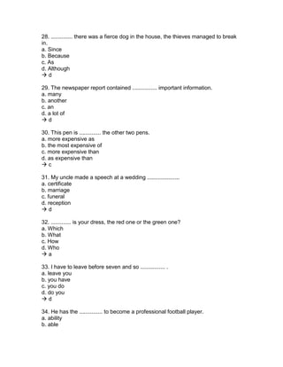 28. .............. there was a fierce dog in the house, the thieves managed to break
in.
a. Since
b. Because
c. As
d. Although
 d
29. The newspaper report contained ................ important information.
a. many
b. another
c. an
d. a lot of
 d
30. This pen is .............. the other two pens.
a. more expensive as
b. the most expensive of
c. more expensive than
d. as expensive than
 c
31. My uncle made a speech at a wedding .....................
a. certificate
b. marriage
c. funeral
d. reception
 d
32. ............. is your dress, the red one or the green one?
a. Which
b. What
c. How
d. Who
 a
33. I have to leave before seven and so ................ .
a. leave you
b. you have
c. you do
d. do you
 d
34. He has the ............... to become a professional football player.
a. ability
b. able
 