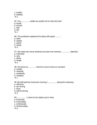 c. enable
d. abilities
 a
35. You ................ better be careful not to miss the train!
a. would
b. should
c. had
d. did
 c
36. The professor explained his ideas with great ......... .
a. clear
b. clearly
c. clarify
d. clarity
 d
37. Her class has many students but each one receives ................ attention.
a. individual
b. only
c. alone
d. single
 a
38. He drives so .............. that he’s sure to have an accident.
a. careful
b. carefully
c. carelessly
d. careless
 c
39. By half past ten tomorrow morning I ................ along the motorway.
a. will drive
b. am driving
c. drive
d. will be driving
 d
40. ................. I came to the station just in time.
a. Fortunate
b. Fortunately
c. Unfortunate
d. Unfortunately
 b
 
