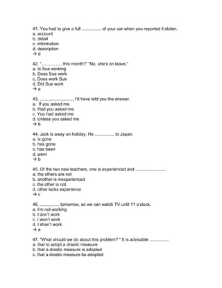 41. You had to give a full ................ of your car when you reported it stolen.
a. account
b. detail
c. information
d. description
 d
42. “................. this month?” “No, she’s on leave.”
a. Is Sue working
b. Does Sue work
c. Does work Sue
d. Did Sue work
 a
43. ..........................., I'd have told you the answer.
a. If you asked me
b. Had you asked me
c. You had asked me
d. Unless you asked me
 b
44. Jack is away on holiday. He ................ to Japan.
a. is gone
b. has gone
c. has been
d. went
 b
45. Of the two new teachers, one is experienced and .........................
a. the others are not
b. another is inexperienced
c. the other is not
d. other lacks experience
 c
46. ................ tomorrow, so we can watch TV until 11 o’clock.
a. I’m not working
b. I don’t work
c. I won’t work
d. I shan’t work
 a
47. "What should we do about this problem? " It is advisable ................
a. that to adopt a drastic measure
b. that a drastic measure is adopted
c. that a drastic measure be adopted
 