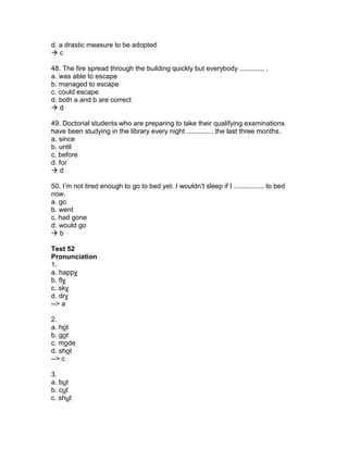 d. a drastic measure to be adopted
 c
48. The fire spread through the building quickly but everybody ............. .
a. was able to escape
b. managed to escape
c. could escape
d. both a and b are correct
 d
49. Doctorial students who are preparing to take their qualifying examinations
have been studying in the library every night .............. the last three months.
a. since
b. until
c. before
d. for
 d
50. I’m not tired enough to go to bed yet. I wouldn’t sleep if I ................ to bed
now.
a. go
b. went
c. had gone
d. would go
 b
Test 52
Pronunciation
1.
a. happy
b. fly
c. sky
d. dry
--> a
2.
a. hot
b. got
c. mode
d. shot
--> c
3.
a. but
b. cut
c. shut
 