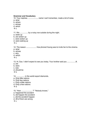 Grammar and Vocabulary
10. Your nephew, .................... name I can't remember, made a lot of noise.
a. what
b. where
c. whose
d. which
 c
11. We ................ by a noisy row outside during the night.
a. woke up
b. are woken up
c. were woken up
d. were waking up
 c
12. The reason .................... Hoa phoned Huong was to invite her to the cinema.
a. what
b. whose
c. why
d. which
 c
13. Hi, Sue. I didn’t expect to see you today. Your brother said you .................ill.
a. are
b. were
c. was
d. should be
 b
14. ................ in the world export diamonds.
a. Only little nations
b. Only few nations
c. Only a little nations
d. Only a few nations
 d
15. “How ...................... ?” “Nobody knows.”
a. happened the accident
b. did happen the accident
c. did the accident happen
d. All of them are wrong
 c
 