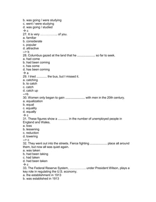 b. was going / were studying
c. went / were studying
d. was going / studied
 c
27. It is very …………….. of you.
a. familiar
b. considerate
c. popular
d. attractive
--> b
28. Columbus gazed at the land that he ..................... so far to seek.
a. had come
b. had been coming
c. has come
d. has been coming
 a
29. I tried ............ the bus, but I missed it.
a. catching
b. to catch
c. catch
d. catch up
-->b
30. Women only began to gain ....................... with men in the 20th century.
a. equalization
b. equal
c. equality
d. equally
 c
31. These figures show a ............ in the number of unemployed people in
England and Wales.
a. loss
b. lessening
c. reduction
d. lowering
--> c
32. They went out into the streets. Fierce fighting .................... place all around
them, but now all was quiet again.
a. was taken
b. had been taking
c. had taken
d. had been taken
 c
33. The Federal Reserve System, ……………. under President Wilson, plays a
key role in regulating the U.S. economy.
a. the establishment in 1913
b. was established in 1913
 