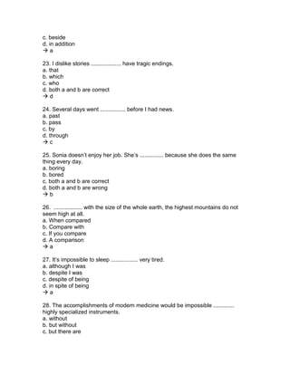 c. beside
d. in addition
 a
23. I dislike stories ................... have tragic endings.
a. that
b. which
c. who
d. both a and b are correct
 d
24. Several days went ................ before I had news.
a. past
b. pass
c. by
d. through
 c
25. Sonia doesn’t enjoy her job. She’s ............... because she does the same
thing every day.
a. boring
b. bored
c. both a and b are correct
d. both a and b are wrong
 b
26. .................. with the size of the whole earth, the highest mountains do not
seem high at all.
a. When compared
b. Compare with
c. If you compare
d. A comparison
 a
27. It’s impossible to sleep ................. very tired.
a. although I was
b. despite I was
c. despite of being
d. in spite of being
 a
28. The accomplishments of modern medicine would be impossible .............
highly specialized instruments.
a. without
b. but without
c. but there are
 