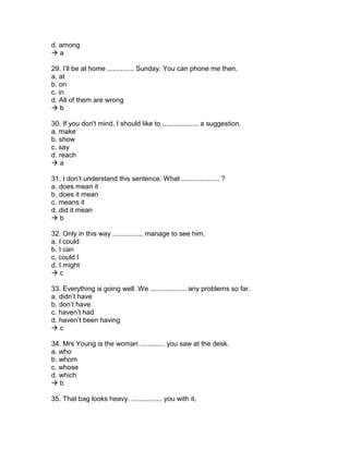 d. among
 a
29. I’ll be at home .............. Sunday. You can phone me then.
a. at
b. on
c. in
d. All of them are wrong
 b
30. If you don't mind, I should like to ................... a suggestion.
a. make
b. show
c. say
d. reach
 a
31. I don’t understand this sentence. What .................... ?
a. does mean it
b. does it mean
c. means it
d. did it mean
 b
32. Only in this way ................ manage to see him.
a. I could
b. I can
c. could I
d. I might
 c
33. Everything is going well. We ................... any problems so far.
a. didn’t have
b. don’t have
c. haven’t had
d. haven’t been having
 c
34. Mrs Young is the woman ............. you saw at the desk.
a. who
b. whom
c. whose
d. which
 b
35. That bag looks heavy. ................ you with it.
 