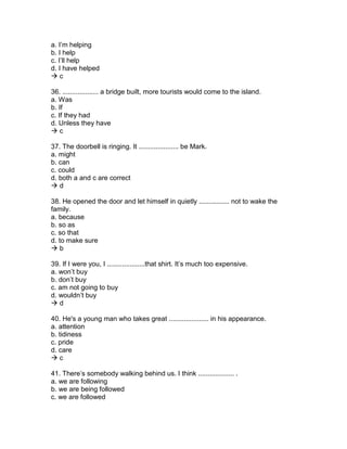 a. I’m helping
b. I help
c. I’ll help
d. I have helped
 c
36. ................... a bridge built, more tourists would come to the island.
a. Was
b. If
c. If they had
d. Unless they have
 c
37. The doorbell is ringing. It ..................... be Mark.
a. might
b. can
c. could
d. both a and c are correct
 d
38. He opened the door and let himself in quietly ................ not to wake the
family.
a. because
b. so as
c. so that
d. to make sure
 b
39. If I were you, I ....................that shirt. It’s much too expensive.
a. won’t buy
b. don’t buy
c. am not going to buy
d. wouldn’t buy
 d
40. He's a young man who takes great ..................... in his appearance.
a. attention
b. tidiness
c. pride
d. care
 c
41. There’s somebody walking behind us. I think ................... .
a. we are following
b. we are being followed
c. we are followed
 