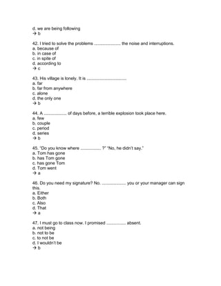 d. we are being following
 b
42. I tried to solve the problems ...................... the noise and interruptions.
a. because of
b. in case of
c. in spite of
d. according to
 c
43. His village is lonely. It is .................................
a. far
b. far from anywhere
c. alone
d. the only one
 b
44. A ................... of days before, a terrible explosion took place here.
a. few
b. couple
c. period
d. series
 b
45. “Do you know where ................. ?” “No, he didn’t say.”
a. Tom has gone
b. has Tom gone
c. has gone Tom
d. Tom went
 a
46. Do you need my signature? No. .................... you or your manager can sign
this.
a. Either
b. Both
c. Also
d. That
 a
47. I must go to class now. I promised ................ absent.
a. not being
b. not to be
c. to not be
d. I wouldn’t be
 b
 