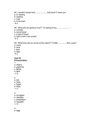 48. I wouldn't waste time ..................... that book if I were you.
a. to reading
b. reading
c. read
d. to be read
 b
49. “What are you going to buy?” “I’m going to buy ...................... .”
a. a bread
b. some bread
c. a loaf of bread
d. both b and c are correct
 d
50. "What time did you arrive at the match?" "A little ............... than usual."
a. more
b. time
c. less
d. later
 d
Test 53
Pronunciation
1.
a. drama
b. grammar
c. family
d. land
--> a
2.
a. tick
b. brick
c. bright
d. thick
--> c
3.
a. furnished
b. attention
c. preposition
d. requisite
--> d
4.
a. bear
 