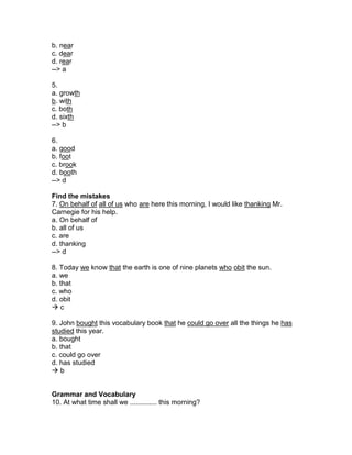 b. near
c. dear
d. rear
--> a
5.
a. growth
b. with
c. both
d. sixth
--> b
6.
a. good
b. foot
c. brook
d. booth
--> d
Find the mistakes
7. On behalf of all of us who are here this morning, I would like thanking Mr.
Carnegie for his help.
a. On behalf of
b. all of us
c. are
d. thanking
--> d
8. Today we know that the earth is one of nine planets who obit the sun.
a. we
b. that
c. who
d. obit
 c
9. John bought this vocabulary book that he could go over all the things he has
studied this year.
a. bought
b. that
c. could go over
d. has studied
 b
Grammar and Vocabulary
10. At what time shall we .............. this morning?
 