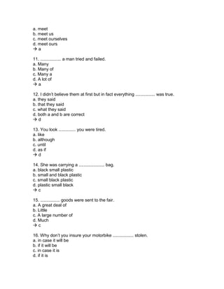 a. meet
b. meet us
c. meet ourselves
d. meet ours
 a
11. ................. a man tried and failed.
a. Many
b. Many of
c. Many a
d. A lot of
 a
12. I didn’t believe them at first but in fact everything ................ was true.
a. they said
b. that they said
c. what they said
d. both a and b are correct
 d
13. You look .............. you were tired.
a. like
b. although
c. until
d. as if
 d
14. She was carrying a ..................... bag.
a. black small plastic
b. small and black plastic
c. small black plastic
d. plastic small black
 c
15. ................ goods were sent to the fair.
a. A great deal of
b. Little
c. A large number of
d. Much
 c
16. Why don’t you insure your motorbike ................. stolen.
a. in case it will be
b. if it will be
c. in case it is
d. if it is
 