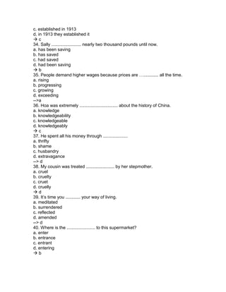 c. established in 1913
d. in 1913 they established it
 c
34. Sally ........................ nearly two thousand pounds until now.
a. has been saving
b. has saved
c. had saved
d. had been saving
 b
35. People demand higher wages because prices are …............ all the time.
a. rising
b. progressing
c. growing
d. exceeding
-->a
36. Hoa was extremely ............................... about the history of China.
a. knowledge
b. knowledgeability
c. knowledgeable
d. knowledgeably
 c
37. He spent all his money through ....................
a. thrifty
b. shame
c. husbandry
d. extravagance
--> d
38. My cousin was treated ....................... by her stepmother.
a. cruel
b. cruelty
c. cruet
d. cruelly
 d
39. It’s time you ............ your way of living.
a. meditated
b. surrendered
c. reflected
d. amended
--> d
40. Where is the ....................... to this supermarket?
a. enter
b. entrance
c. entrant
d. entering
 b
 