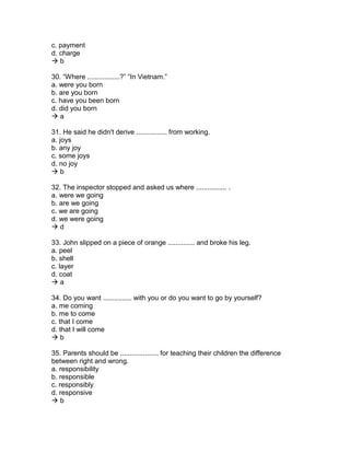 c. payment
d. charge
 b
30. “Where .................?” “In Vietnam.”
a. were you born
b. are you born
c. have you been born
d. did you born
 a
31. He said he didn't derive ................ from working.
a. joys
b. any joy
c. some joys
d. no joy
 b
32. The inspector stopped and asked us where ................ .
a. were we going
b. are we going
c. we are going
d. we were going
 d
33. John slipped on a piece of orange .............. and broke his leg.
a. peel
b. shell
c. layer
d. coat
 a
34. Do you want ............... with you or do you want to go by yourself?
a. me coming
b. me to come
c. that I come
d. that I will come
 b
35. Parents should be .................... for teaching their children the difference
between right and wrong.
a. responsibility
b. responsible
c. responsibly
d. responsive
 b
 