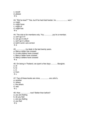 c. would
d. please
 b
43. "Did he lose?" "Yes, but if he had tried harder, he ...................... won."
a. might
b. might have
c. might of
d. might has
 b
44. The club is for members only. You ............... you’re a member.
a. can’t go in if
b. can go in only if
c. can’t go in unless
d. both b and c are correct
 d
45. ................. my desk in the last twenty years.
a. Many a letter has crossed
b. A many letters have crossed
c. Many a letter have crossed
d. Many a letters have crossed
 a
46. On being in Thailand, we spent a few days ............ Bangkok.
a. at
b. to
c. in
d. from
 c
47. Two of these books are mine, ................ are John's.
a. another
b. others
c. the others
d. rest
 c
48. How .................. now? Better than before?
a. you are feeling
b. do you feel
c. are you feeling
d. you feel
 b
 