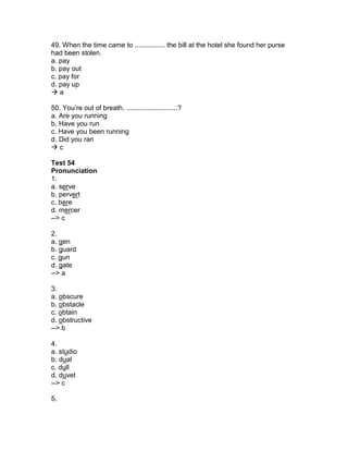 49. When the time came to ................ the bill at the hotel she found her purse
had been stolen.
a. pay
b. pay out
c. pay for
d. pay up
 a
50. You’re out of breath. ...........................?
a. Are you running
b. Have you run
c. Have you been running
d. Did you ran
 c
Test 54
Pronunciation
1.
a. serve
b. pervert
c. bere
d. mercer
--> c
2.
a. gen
b. guard
c. gun
d. gate
--> a
3.
a. obscure
b. obstacle
c. obtain
d. obstructive
--> b
4.
a. studio
b. dual
c. dull
d. duvet
--> c
5.
 