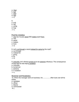 a. clear
b. tear
c. pear
d. rear
--> c
6.
a. pub
b. rob
c. comb
d. hob
--> c
Find the mistakes
7. The two houses stood 500 meters apart from.
a. The
b. stood
c. meters
d. from
--> d
8. Let’s cut through a wood instead for going by the road?
a. cut through
b. instead for
c. going
d. by
--> b
9. Unluckily Jim’s illness turned out to be extreme infectious. The consequence
of that was he was kept in isolation.
a. Unluckily
b. turned out
c. extreme
d. in isolation
--> c
Grammar and Vocabulary
10. When the manager went on business, his ................ often took over all his
duties.
a. caretaker
b. officer
c. deputy
d. commander
 c
 