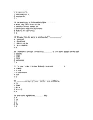 b. is supposed to
c. was supposed to
d. suppose to
 c
18. He was happy to find the kind of job ....................
a. which they had trained him for
b. for which he had trained for
c. for which he had been trained for
d. that was for his training
 a
19. “Do you think it’s going to rain heavily?” “......................”
a. I hope not
b. I don’t hope
c. I don’t hope so
d. I won’t hope so
 a
20. The firemen brought several long ................ to save some people on the roof.
a. ladders
b. steps
c. stairs
d. staircases
 a
21. I’m sure I locked the door. I clearly remember.................... it.
a. locking
b. to lock
c. to have locked
d. lock
 a
22. ................ amount of money can buy love and liberty.
a. No
b. Never
c. None
d. Not only
 a
23. She works eight hours ................ day.
a. in
b. for
c. a
d. the
 c
 