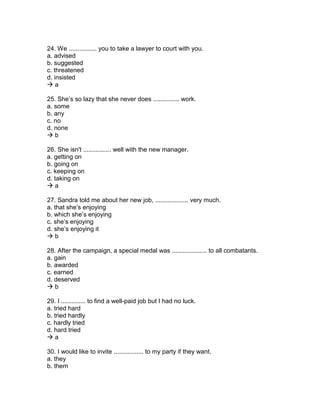 24. We ................ you to take a lawyer to court with you.
a. advised
b. suggested
c. threatened
d. insisted
 a
25. She’s so lazy that she never does ............... work.
a. some
b. any
c. no
d. none
 b
26. She isn't ................ well with the new manager.
a. getting on
b. going on
c. keeping on
d. taking on
 a
27. Sandra told me about her new job, ................... very much.
a. that she’s enjoying
b. which she’s enjoying
c. she’s enjoying
d. she’s enjoying it
 b
28. After the campaign, a special medal was .................... to all combatants.
a. gain
b. awarded
c. earned
d. deserved
 b
29. I .............. to find a well-paid job but I had no luck.
a. tried hard
b. tried hardly
c. hardly tried
d. hard tried
 a
30. I would like to invite ................. to my party if they want.
a. they
b. them
 