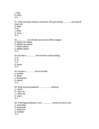 c. their
d. theirs
 b
31. Colin has been married a long time. She got married ...............she was 29
years old.
a. when
b. as
c. while
d. since
 a
32. ................. nor animals can survive without oxygen.
a. Plants can neither
b. Neither can plants
c. Plants neither
d. Neither plants
 d
33. Our flat is ................ the third floor of the building.
a. at
b. on
c. in
d. above
 b
34. He has a ............... cut on his face.
a. horrible
b. afraid
c. ill-prepared
d. logical
 a
35. What a boring weekend! ..................... anything.
a. I didn’t
b. I don’t do
c. I didn’t do
d. I don’t
 c
36. In the legal profession, men .................. women by five to one.
a. outnumber
b. supersede
c. overcome
d. outclass
 a
 