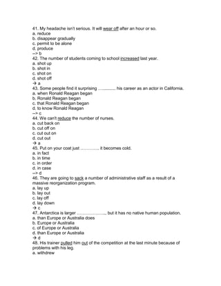 41. My headache isn’t serious. It will wear off after an hour or so.
a. reduce
b. disappear gradually
c. permit to be alone
d. produce
--> b
42. The number of students coming to school increased last year.
a. shot up
b. shot in
c. shot on
d. shot off
 a
43. Some people find it surprising …........... his career as an actor in California.
a. when Ronald Reagan began
b. Ronald Reagan began
c. that Ronald Reagan began
d. to know Ronald Reagan
--> c
44. We can't reduce the number of nurses.
a. cut back on
b. cut off on
c. cut out on
d. cut out
 a
45. Put on your coat just …………. it becomes cold.
a. in fact
b. in time
c. in order
d. in case
--> d
46. They are going to sack a number of administrative staff as a result of a
massive reorganization program.
a. lay up
b. lay out
c. lay off
d. lay down
 c
47. Antarctica is larger ……………….., but it has no native human population.
a. than Europe or Australia does
b. Europe or Australia
c. of Europe or Australia
d. than Europe or Australia
 d
48. His trainer pulled him out of the competition at the last minute because of
problems with his leg.
a. withdrew
 