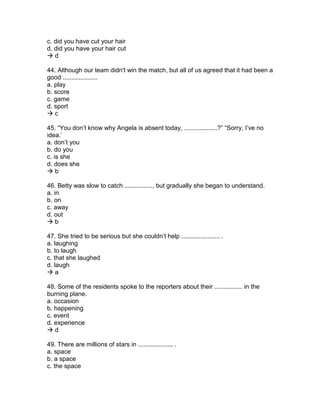 c. did you have cut your hair
d. did you have your hair cut
 d
44. Although our team didn't win the match, but all of us agreed that it had been a
good ....................
a. play
b. score
c. game
d. sport
 c
45. “You don’t know why Angela is absent today, ...................?” “Sorry, I’ve no
idea.’
a. don’t you
b. do you
c. is she
d. does she
 b
46. Betty was slow to catch ................, but gradually she began to understand.
a. in
b. on
c. away
d. out
 b
47. She tried to be serious but she couldn’t help ...................... .
a. laughing
b. to laugh
c. that she laughed
d. laugh
 a
48. Some of the residents spoke to the reporters about their ................ in the
burning plane.
a. occasion
b. happening
c. event
d. experience
 d
49. There are millions of stars in .................... .
a. space
b. a space
c. the space
 