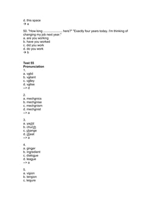 d. this space
 a
50. "How long ...................... here?" "Exactly four years today. I'm thinking of
changing my job next year."
a. are you working
b. have you worked
c. did you work
d. do you work
 b
Test 55
Pronunciation
1.
a. valid
b. valiant
c. valley
d. valise
--> d
2.
a. mechanics
b. mechanise
c. mechanism
d. mechanist
--> a
3.
a. yacht
b. church
c. change
d. cheat
--> a
4.
a. ginger
b. ingredient
c. dialogue
d. league
--> a
5.
a. vision
b. tension
c. leisure
 