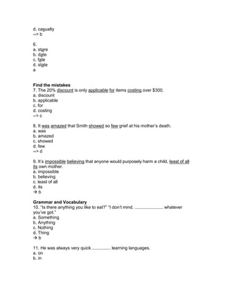 d. casualty
--> b
6.
a. stare
b. date
c. fate
d. state
a
Find the mistakes
7. The 20% discount is only applicable for items costing over $300.
a. discount
b. applicable
c. for
d. costing
--> c
8. It was amazed that Smith showed so few grief at his mother’s death.
a. was
b. amazed
c. showed
d. few
--> d
9. It’s impossible believing that anyone would purposely harm a child, least of all
its own mother.
a. impossible
b. believing
c. least of all
d. its
 b
Grammar and Vocabulary
10. “Is there anything you like to eat?” “I don’t mind. ....................... whatever
you’ve got.”
a. Something
b. Anything
c. Nothing
d. Thing
 b
11. He was always very quick ............... learning languages.
a. on
b. in
 