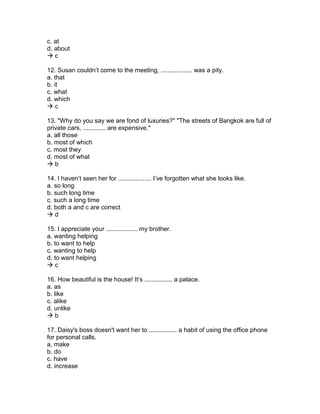 c. at
d. about
 c
12. Susan couldn’t come to the meeting, .................. was a pity.
a. that
b. it
c. what
d. which
 c
13. "Why do you say we are fond of luxuries?" "The streets of Bangkok are full of
private cars, ............. are expensive."
a. all those
b. most of which
c. most they
d. most of what
 b
14. I haven’t seen her for ................... I’ve forgotten what she looks like.
a. so long
b. such long time
c. such a long time
d. both a and c are correct
 d
15. I appreciate your .................. my brother.
a. wanting helping
b. to want to help
c. wanting to help
d. to want helping
 c
16. How beautiful is the house! It’s ................ a palace.
a. as
b. like
c. alike
d. unlike
 b
17. Daisy's boss doesn't want her to ................ a habit of using the office phone
for personal calls.
a. make
b. do
c. have
d. increase
 