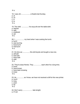  a
18. I saw Jim .................... a theatre last Sunday.
a. at
b. on
c. in
d. to
 a
19. The child ................ his soup all over the table-cloth.
a. stained
b. spilt
c. scattered
d. set
 b
20. I .................... my hand when I was cooking the lunch.
a. burnt
b. was burning
c. have burnt
d. had burnt
 a
21. It's time we ................ this old bicycle and bought a new one.
a. will sell
b. had sold
c. have sold
d. sold
 d
22. They’re close friends. They ................. each other for a long time.
a. know
b. have known
c. have been knowing
d. knew
 b
23. As ................ as I know, we have not received a bill for this new printer.
a. much
b. long
c. soon
d. far
 d
24. Don’t worry ...................... late tonight.
a. if I am
 