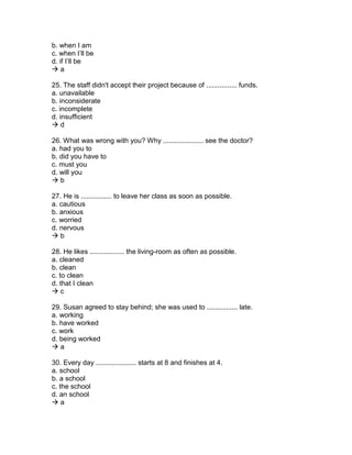 b. when I am
c. when I’ll be
d. if I’ll be
 a
25. The staff didn't accept their project because of ................ funds.
a. unavailable
b. inconsiderate
c. incomplete
d. insufficient
 d
26. What was wrong with you? Why ..................... see the doctor?
a. had you to
b. did you have to
c. must you
d. will you
 b
27. He is ................ to leave her class as soon as possible.
a. cautious
b. anxious
c. worried
d. nervous
 b
28. He likes .................. the living-room as often as possible.
a. cleaned
b. clean
c. to clean
d. that I clean
 c
29. Susan agreed to stay behind; she was used to ................ late.
a. working
b. have worked
c. work
d. being worked
 a
30. Every day ..................... starts at 8 and finishes at 4.
a. school
b. a school
c. the school
d. an school
 a
 