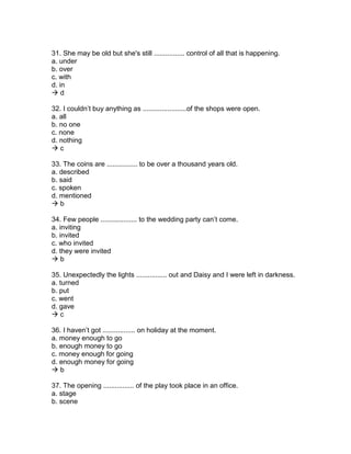 31. She may be old but she's still ................ control of all that is happening.
a. under
b. over
c. with
d. in
 d
32. I couldn’t buy anything as .......................of the shops were open.
a. all
b. no one
c. none
d. nothing
 c
33. The coins are ................ to be over a thousand years old.
a. described
b. said
c. spoken
d. mentioned
 b
34. Few people ................... to the wedding party can’t come.
a. inviting
b. invited
c. who invited
d. they were invited
 b
35. Unexpectedly the lights ................ out and Daisy and I were left in darkness.
a. turned
b. put
c. went
d. gave
 c
36. I haven’t got ................. on holiday at the moment.
a. money enough to go
b. enough money to go
c. money enough for going
d. enough money for going
 b
37. The opening ................ of the play took place in an office.
a. stage
b. scene
 