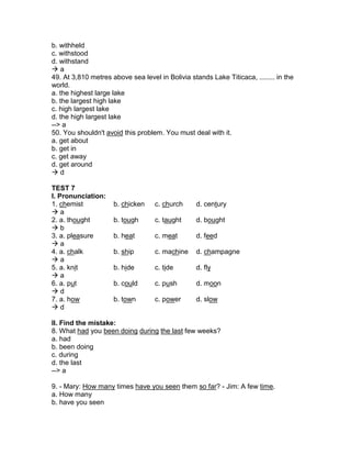 b. withheld
c. withstood
d. withstand
 a
49. At 3,810 metres above sea level in Bolivia stands Lake Titicaca, ........ in the
world.
a. the highest large lake
b. the largest high lake
c. high largest lake
d. the high largest lake
--> a
50. You shouldn't avoid this problem. You must deal with it.
a. get about
b. get in
c. get away
d. get around
 d
TEST 7
I. Pronunciation:
1. chemist b. chicken c. church d. century
 a
2. a. thought b. tough c. taught d. bought
 b
3. a. pleasure b. heat c. meat d. feed
 a
4. a. chalk b. ship c. machine d. champagne
 a
5. a. knit b. hide c. tide d. fly
 a
6. a. put b. could c. push d. moon
 d
7. a. how b. town c. power d. slow
 d
II. Find the mistake:
8. What had you been doing during the last few weeks?
a. had
b. been doing
c. during
d. the last
--> a
9. - Mary: How many times have you seen them so far? - Jim: A few time.
a. How many
b. have you seen
 