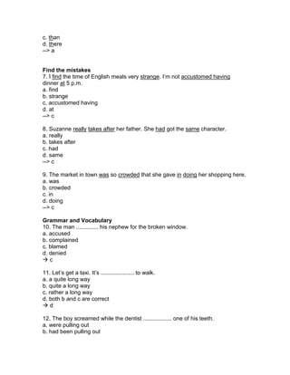 c. than
d. there
--> a
Find the mistakes
7. I find the time of English meals very strange. I’m not accustomed having
dinner at 5 p.m.
a. find
b. strange
c. accustomed having
d. at
--> c
8. Suzanne really takes after her father. She had got the same character.
a. really
b. takes after
c. had
d. same
--> c
9. The market in town was so crowded that she gave in doing her shopping here.
a. was
b. crowded
c. in
d. doing
--> c
Grammar and Vocabulary
10. The man .............. his nephew for the broken window.
a. accused
b. complained
c. blamed
d. denied
 c
11. Let’s get a taxi. It’s ..................... to walk.
a. a quite long way
b. quite a long way
c. rather a long way
d. both b and c are correct
 d
12. The boy screamed while the dentist .................. one of his teeth.
a. were pulling out
b. had been pulling out
 