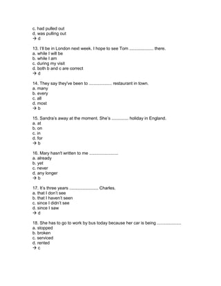 c. had pulled out
d. was pulling out
 d
13. I’ll be in London next week. I hope to see Tom .................... there.
a. while I will be
b. while I am
c. during my visit
d. both b and c are correct
 d
14. They say they've been to ................... restaurant in town.
a. many
b. every
c. all
d. most
 b
15. Sandra’s away at the moment. She’s .............. holiday in England.
a. at
b. on
c. in
d. for
 b
16. Mary hasn't written to me ........................
a. already
b. yet
c. never
d. any longer
 b
17. It’s three years ........................ Charles.
a. that I don’t see
b. that I haven’t seen
c. since I didn’t see
d. since I saw
 d
18. She has to go to work by bus today because her car is being ....................
a. stopped
b. broken
c. serviced
d. rented
 c
 