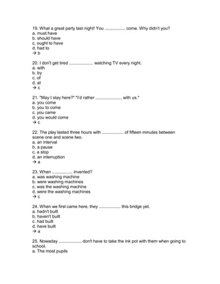 19. What a great party last night! You ................. come. Why didn’t you?
a. must have
b. should have
c. ought to have
d. had to
 b
20. I don't get tired .................... watching TV every night.
a. with
b. by
c. of
d. at
 c
21. "May I stay here?" "I’d rather ...................... with us."
a. you come
b. you to come
c. you came
d. you would come
 c
22. The play lasted three hours with .................. of fifteen minutes between
scene one and scene two.
a. an interval
b. a pause
c. a stop
d. an interruption
 a
23. When ................. invented?
a. was washing machine
b. were washing machines
c. was the washing machine
d. were the washing machines
 c
24. When we first came here, they .................. this bridge yet.
a. hadn't built
b. haven't built
c. had built
d. have built
 a
25. Nowaday ................... don't have to take the ink pot with them when going to
school.
a. The most pupils
 