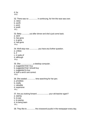 d. by
 b
32. There was no ................ in continuing, for him the race was over.
a. value
b. worth
c. point
d. profit
 c
33. Betty ...............out after dinner and she’s just come back.
a. went
b. has gone
c. is gone
d. had gone
 a
34. We'll stop now ................ you have any further question.
a. unless
b. if
c. in spite of
d. although
 a
35. She ........................a desktop computer.
a. suggested that I buy
b. suggested that I should buy
c. suggested to buy
d. both a and b are correct
 d
36. She wasted ............... time searching for her pen.
a. priceless
b. costly
c. valuable
d. expensive
 c
37. Are you looking forward ...................... your old teacher again?
a. seeing
b. to see
c. to seeing
d. to being seen
 c
38. They like to ............... the crossword puzzle in the newspaper every day.
 