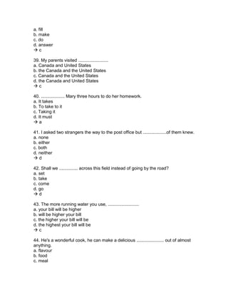 a. fill
b. make
c. do
d. answer
 c
39. My parents visited ........................
a. Canada and United States
b. the Canada and the United States
c. Canada and the United States
d. the Canada and United States
 c
40. ................... Mary three hours to do her homework.
a. It takes
b. To take to it
c. Taking it
d. It must
 a
41. I asked two strangers the way to the post office but ...................of them knew.
a. none
b. either
c. both
d. neither
 d
42. Shall we ............... across this field instead of going by the road?
a. set
b. take
c. come
d. go
 d
43. The more running water you use, .........................
a. your bill will be higher
b. will be higher your bill
c. the higher your bill will be
d. the highest your bill will be
 c
44. He's a wonderful cook, he can make a delicious ...................... out of almost
anything.
a. flavour
b. food
c. meal
 
