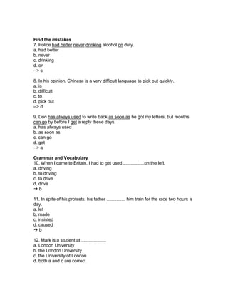 Find the mistakes
7. Police had better never drinking alcohol on duty.
a. had better
b. never
c. drinking
d. on
--> c
8. In his opinion, Chinese is a very difficult language to pick out quickly.
a. is
b. difficult
c. to
d. pick out
--> d
9. Don has always used to write back as soon as he got my letters, but months
can go by before I get a reply these days.
a. has always used
b. as soon as
c. can go
d. get
--> a
Grammar and Vocabulary
10. When I came to Britain, I had to get used .................on the left.
a. driving
b. to driving
c. to drive
d. drive
 b
11. In spite of his protests, his father ............... him train for the race two hours a
day.
a. let
b. made
c. insisted
d. caused
 b
12. Mark is a student at ....................
a. London University
b. the London University
c. the University of London
d. both a and c are correct
 