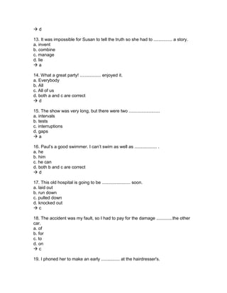  d
13. It was impossible for Susan to tell the truth so she had to ............... a story.
a. invent
b. combine
c. manage
d. lie
 a
14. What a great party! ................. enjoyed it.
a. Everybody
b. All
c. All of us
d. both a and c are correct
 d
15. The show was very long, but there were two .........................
a. intervals
b. tests
c. interruptions
d. gaps
 a
16. Paul’s a good swimmer. I can’t swim as well as .................. .
a. he
b. him
c. he can
d. both b and c are correct
 d
17. This old hospital is going to be ....................... soon.
a. laid out
b. run down
c. pulled down
d. knocked out
 c
18. The accident was my fault, so I had to pay for the damage .............the other
car.
a. of
b. for
c. to
d. on
 c
19. I phoned her to make an early ............... at the hairdresser's.
 