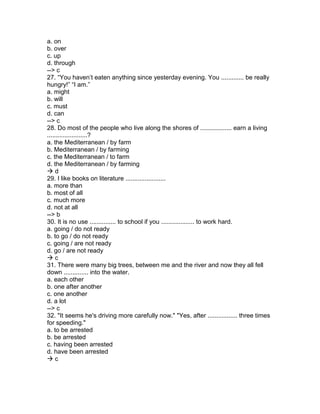 a. on
b. over
c. up
d. through
--> c
27. “You haven’t eaten anything since yesterday evening. You ............. be really
hungry!” “I am.”
a. might
b. will
c. must
d. can
--> c
28. Do most of the people who live along the shores of .................. earn a living
.......................?
a. the Mediterranean / by farm
b. Mediterranean / by farming
c. the Mediterranean / to farm
d. the Mediterranean / by farming
 d
29. I like books on literature .......................
a. more than
b. most of all
c. much more
d. not at all
--> b
30. It is no use ............... to school if you ................... to work hard.
a. going / do not ready
b. to go / do not ready
c. going / are not ready
d. go / are not ready
 c
31. There were many big trees, between me and the river and now they all fell
down .............. into the water.
a. each other
b. one after another
c. one another
d. a lot
--> c
32. "It seems he's driving more carefully now." "Yes, after ................. three times
for speeding."
a. to be arrested
b. be arrested
c. having been arrested
d. have been arrested
 c
 