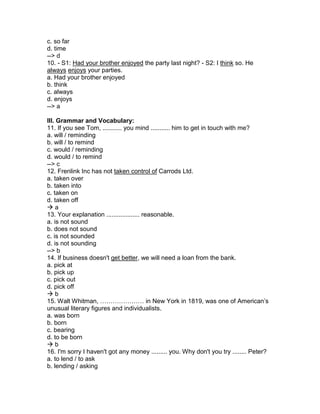 c. so far
d. time
--> d
10. - S1: Had your brother enjoyed the party last night? - S2: I think so. He
always enjoys your parties.
a. Had your brother enjoyed
b. think
c. always
d. enjoys
--> a
III. Grammar and Vocabulary:
11. If you see Tom, ........... you mind ........... him to get in touch with me?
a. will / reminding
b. will / to remind
c. would / reminding
d. would / to remind
--> c
12. Frenlink Inc has not taken control of Carrods Ltd.
a. taken over
b. taken into
c. taken on
d. taken off
 a
13. Your explanation ................... reasonable.
a. is not sound
b. does not sound
c. is not sounded
d. is not sounding
--> b
14. If business doesn't get better, we will need a loan from the bank.
a. pick at
b. pick up
c. pick out
d. pick off
 b
15. Walt Whitman, ………………… in New York in 1819, was one of American’s
unusual literary figures and individualists.
a. was born
b. born
c. bearing
d. to be born
 b
16. I'm sorry I haven't got any money ......... you. Why don't you try ........ Peter?
a. to lend / to ask
b. lending / asking
 