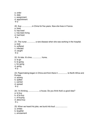 a. order
b. date
c. assignment
d. appointment
 d
20. Sue ...................in Chine for five years. Now she lives in France.
a. lived
b. has lived
c. has been living
d. had lived
 a
21. The nurse ............... a rare disease when she was working in the hospital.
a. took
b. suffered
c. infected
d. caught
 d
22. It’s late. It’s time ................. home.
a. to go
b. to going
c. for going
d. going
 a
23. Papermaking began in China and from there it ................. to North Africa and
Europe.
a. sprang
b. spilled
c. carried
d. spread
 d
24. I’m thinking .................... a house. Do you think that’s a good idea?
a. to buy
b. of to buy
c. of buying
d. about buy
 c
25. When we heard his joke, we burst into loud ......................
a. smiles
b. laughter
c. amusement
 