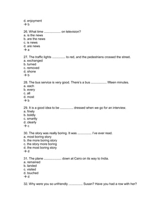 d. enjoyment
 b
26. What time ................... on television?
a. is the news
b. are the news
c. is news
d. are news
 a
27. The traffic lights ............... to red, and the pedestrians crossed the street.
a. exchanged
b. turned
c. removed
d. shone
 b
28. The bus service is very good. There’s a bus .................. fifteen minutes.
a. each
b. every
c. all
d. most
 b
29. It is a good idea to be ............... dressed when we go for an interview.
a. finely
b. boldly
c. smartly
d. clearly
 c
30. The story was really boring. It was ................ I’ve ever read.
a. most boring story
b. the more boring story
c. the story more boring
d. the most boring story
 d
31. The plane .................... down at Cairo on its way to India.
a. remained
b. landed
c. visited
d. touched
 d
32. Why were you so unfriendly ................ Susan? Have you had a row with her?
 