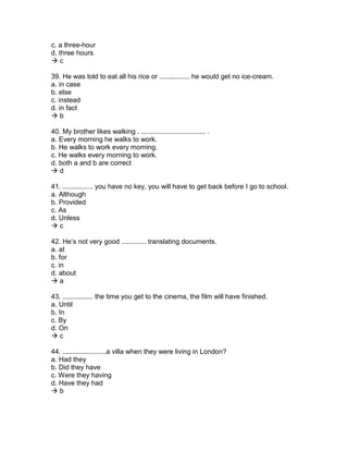 c. a three-hour
d. three hours
 c
39. He was told to eat all his rice or ................ he would get no ice-cream.
a. in case
b. else
c. instead
d. in fact
 b
40. My brother likes walking . .................................. .
a. Every morning he walks to work.
b. He walks to work every morning.
c. He walks every morning to work.
d. both a and b are correct
 d
41. ................ you have no key, you will have to get back before I go to school.
a. Although
b. Provided
c. As
d. Unless
 c
42. He’s not very good ............. translating documents.
a. at
b. for
c. in
d. about
 a
43. ................ the time you get to the cinema, the film will have finished.
a. Until
b. In
c. By
d. On
 c
44. .......................a villa when they were living in London?
a. Had they
b. Did they have
c. Were they having
d. Have they had
 b
 