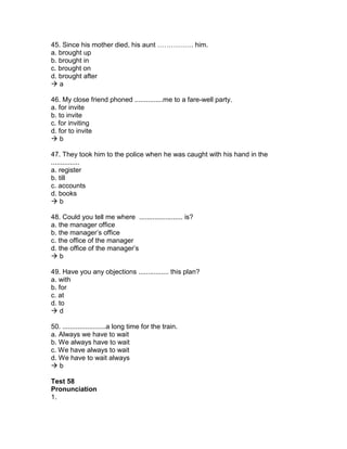 45. Since his mother died, his aunt ……………. him.
a. brought up
b. brought in
c. brought on
d. brought after
 a
46. My close friend phoned ...............me to a fare-well party.
a. for invite
b. to invite
c. for inviting
d. for to invite
 b
47. They took him to the police when he was caught with his hand in the
...............
a. register
b. till
c. accounts
d. books
 b
48. Could you tell me where ....................... is?
a. the manager office
b. the manager’s office
c. the office of the manager
d. the office of the manager’s
 b
49. Have you any objections ................ this plan?
a. with
b. for
c. at
d. to
 d
50. .......................a long time for the train.
a. Always we have to wait
b. We always have to wait
c. We have always to wait
d. We have to wait always
 b
Test 58
Pronunciation
1.
 