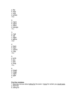 a. flirt
b. skirt
c. shirt
d. irritate
 d
2.
a. niece
b. piece
c. client
d. species
 c
3.
a. mail
b. tail
c. sailor
d. airline
 d
4.
a. base
b. bass
c. vacant
d. may
 b
5.
a. knife
b. key
c. kiss
d. stick
 a
6.
a. bread
b. break
c. wake
d. gate
a
Find the mistakes
7. Don’t be nervous about sitting for the exam. I know for certain you would pass.
a. Don’t be
b. sitting for
 