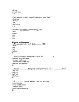 c. know
d. would pass
--> d
8. Tom seemed to enjoy himself on vacation, hadn’t he?
a. to enjoy
b. himself
c. on
d. hadn’t he
--> d
9. We have not seen our old teacher in 1980.
a. not
b. seen
c. our
d. in
--> d
Grammar and Vocabulary
10. Many people in the world died .............. AIDS.
a. from
b. for
c. of
d. about
 c
11. I fail to understand this sentence. Can you ......................?
a. explain to me this word
b. explain me this word
c. explain this word to me
d. explain this word me
 c
12. I object ................... being kept waiting. Why can't you be ................... time?
a. for / on
b. to / on
c. of / on
d. to / upon
 b
13. I ................... to music a lot but I don’t do any more.
a. was listening
b. was used to listen
c. used to listen
d. was used to listening
 c
 