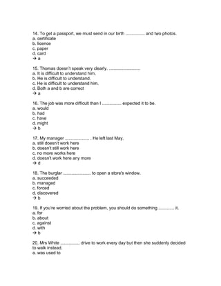 14. To get a passport, we must send in our birth ................ and two photos.
a. certificate
b. licence
c. paper
d. card
 a
15. Thomas doesn’t speak very clearly. ..........................
a. It is difficult to understand him.
b. He is difficult to understand.
c. He is difficult to understand him.
d. Both a and b are correct
 a
16. The job was more difficult than I ................ expected it to be.
a. would
b. had
c. have
d. might
 b
17. My manager .................... . He left last May.
a. still doesn’t work here
b. doesn’t still work here
c. no more works here
d. doesn’t work here any more
 d
18. The burglar ....................... to open a store's window.
a. succeeded
b. managed
c. forced
d. discovered
 b
19. If you’re worried about the problem, you should do something ............. it.
a. for
b. about
c. against
d. with
 b
20. Mrs White ................ drive to work every day but then she suddenly decided
to walk instead.
a. was used to
 